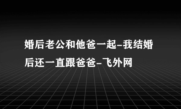 婚后老公和他爸一起-我结婚后还一直跟爸爸-飞外网