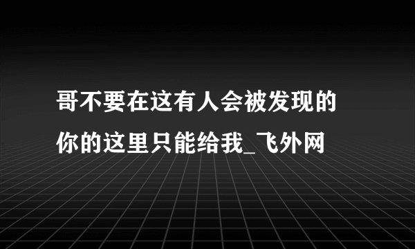 哥不要在这有人会被发现的 你的这里只能给我_飞外网