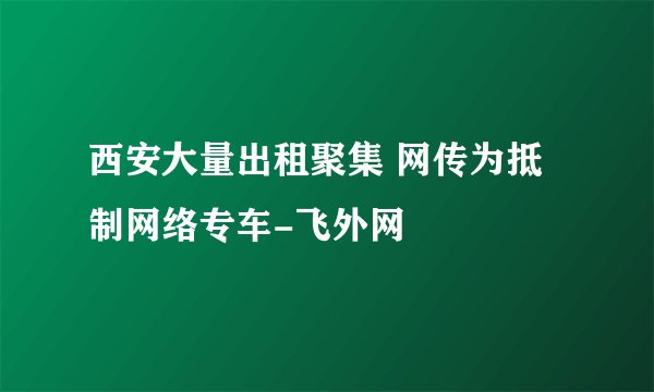 西安大量出租聚集 网传为抵制网络专车-飞外网