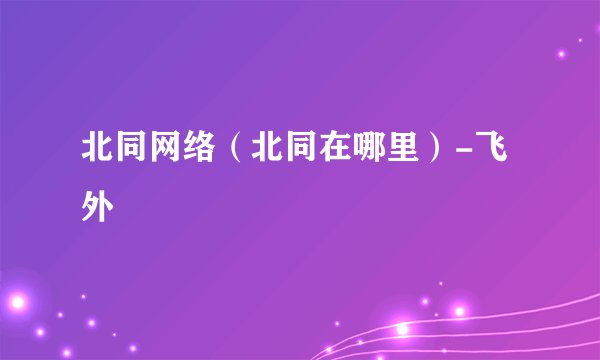 北同网络（北同在哪里）-飞外