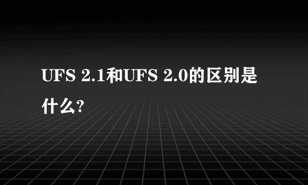 UFS 2.1和UFS 2.0的区别是什么?