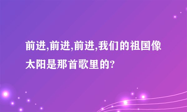 前进,前进,前进,我们的祖国像太阳是那首歌里的?