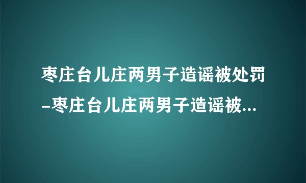 枣庄台儿庄两男子造谣被处罚-枣庄台儿庄两男子造谣被处罚-飞外网