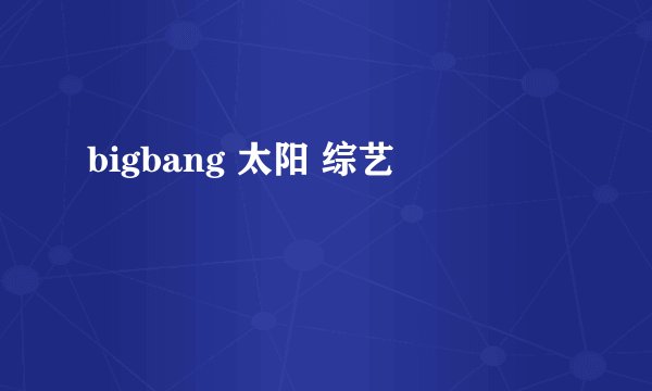 bigbang 太阳 综艺