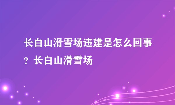 长白山滑雪场违建是怎么回事?长白山滑雪场