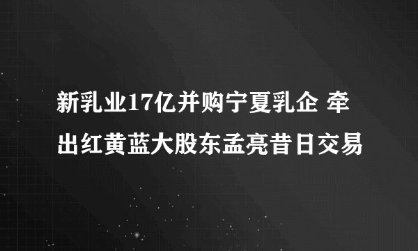 新乳业17亿并购宁夏乳企 牵出红黄蓝大股东孟亮昔日交易