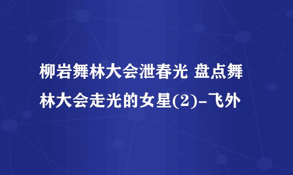 柳岩舞林大会泄春光 盘点舞林大会走光的女星(2)-飞外