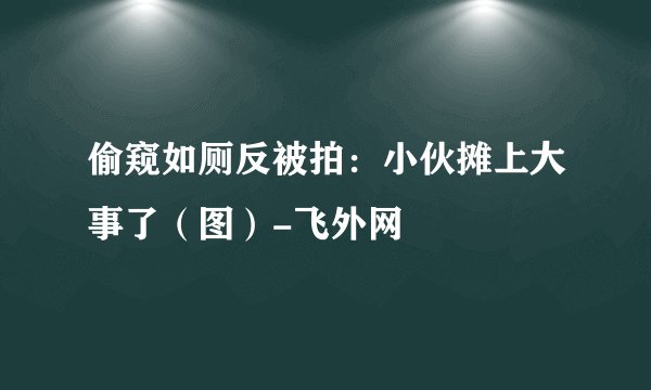 偷窥如厕反被拍:小伙摊上大事了(图)-飞外网