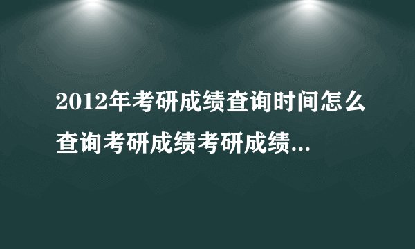 2012年考研成绩查询时间怎么查询考研成绩考研成绩公布时间？