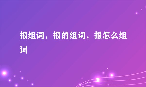报组词，报的组词，报怎么组词