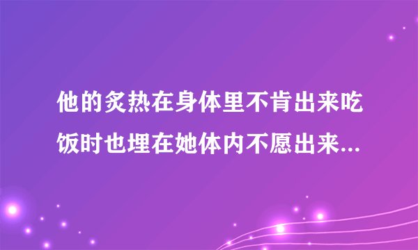 他的炙热在身体里不肯出来吃饭时也埋在她体内不愿出来情感口述