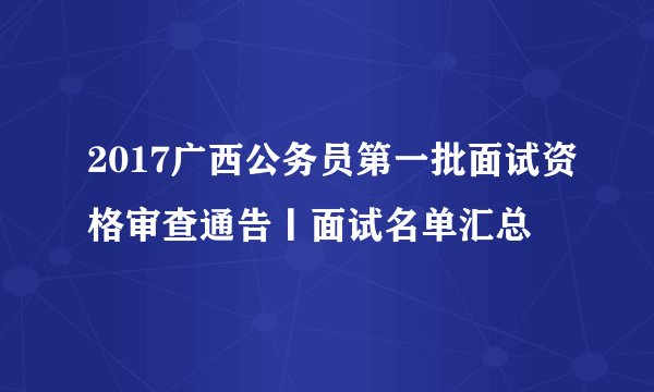2017广西公务员第一批面试资格审查通告丨面试名单汇总