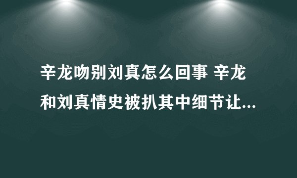 辛龙吻别刘真怎么回事 辛龙和刘真情史被扒其中细节让人泪目了