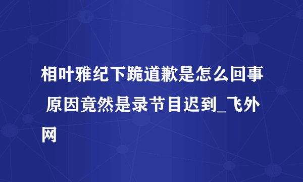相叶雅纪下跪道歉是怎么回事 原因竟然是录节目迟到_飞外网