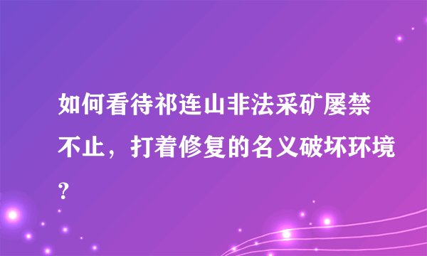 如何看待祁连山非法采矿屡禁不止,打着修复的名义破坏环境?