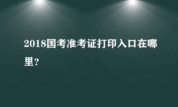 2018国考准考证打印入口在哪里?