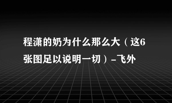 程潇的奶为什么那么大（这6张图足以说明一切）-飞外