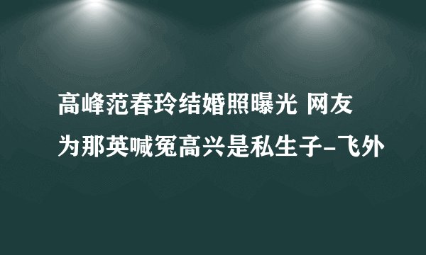 高峰范春玲结婚照曝光 网友为那英喊冤高兴是私生子-飞外