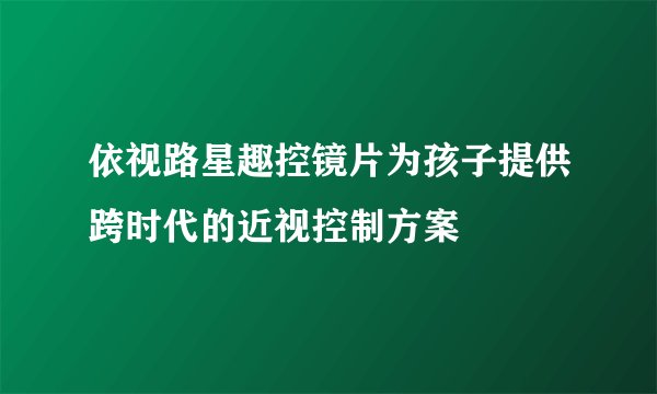 依视路星趣控镜片为孩子提供跨时代的近视控制方案