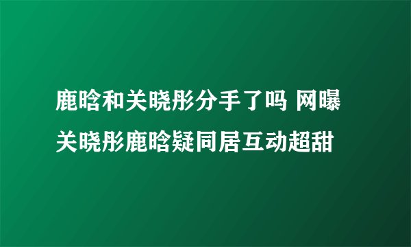 鹿晗和关晓彤分手了吗 网曝关晓彤鹿晗疑同居互动超甜