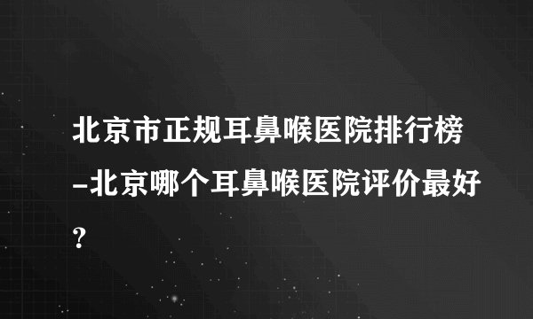 北京市正规耳鼻喉医院排行榜-北京哪个耳鼻喉医院评价最好？
