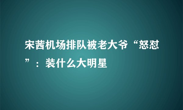 宋茜机场排队被老大爷“怒怼”:装什么大明星