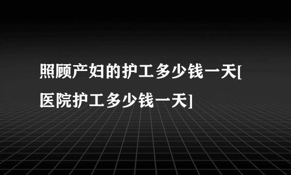 照顾产妇的护工多少钱一天[医院护工多少钱一天]