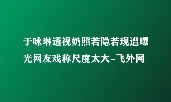 于咏琳透视奶照若隐若现遭曝光网友戏称尺度太大-飞外网