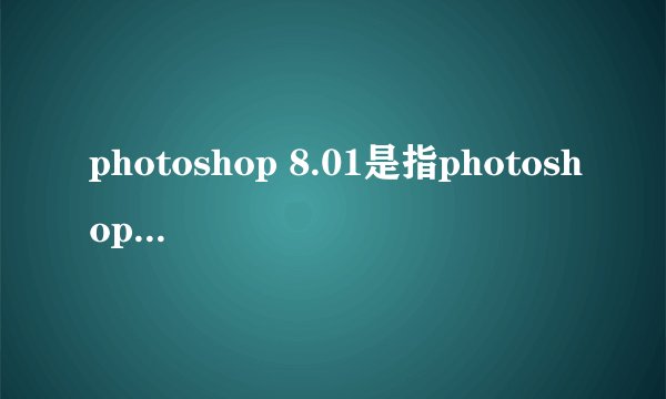 photoshop 8.01是指photoshop CS8.01吗？就学校用的那种很旧的是在哪下啊？