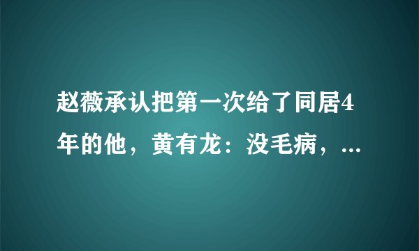 赵薇承认把第一次给了同居4年的他，黄有龙：没毛病，谁没过去！