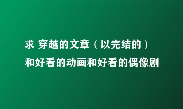 求 穿越的文章（以完结的）和好看的动画和好看的偶像剧