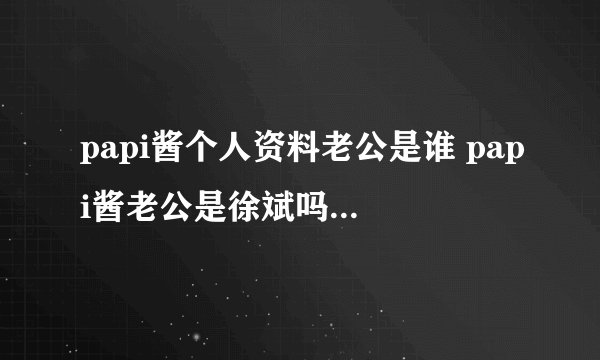 papi酱个人资料老公是谁 papi酱老公是徐斌吗？_飞外网