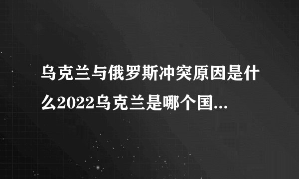 乌克兰与俄罗斯冲突原因是什么2022乌克兰是哪个国家的局势最新进展_飞外网