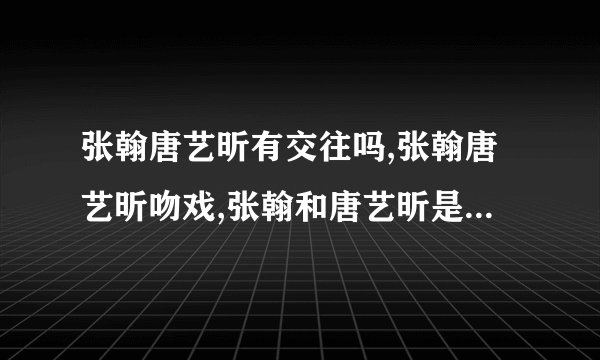 张翰唐艺昕有交往吗,张翰唐艺昕吻戏,张翰和唐艺昕是什么关系-飞外