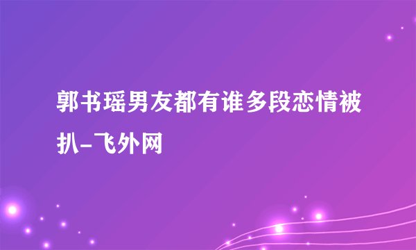 郭书瑶男友都有谁多段恋情被扒-飞外网