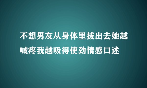不想男友从身体里拔出去她越喊疼我越吸得使劲情感口述