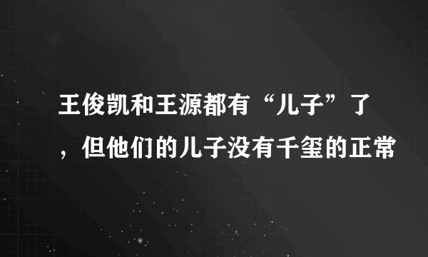 王俊凯和王源都有“儿子”了，但他们的儿子没有千玺的正常