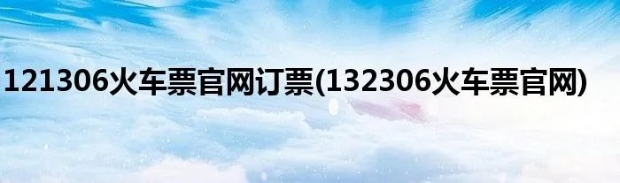 121306火车票官网订票(132306火车票官网)