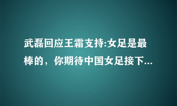 武磊回应王霜支持:女足是最棒的,你期待中国女足接下来的表现吗?
