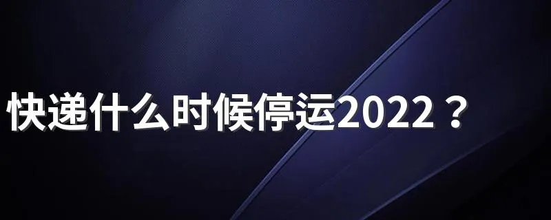 快递什么时候停运2022？附物流停运时间最新通知2022