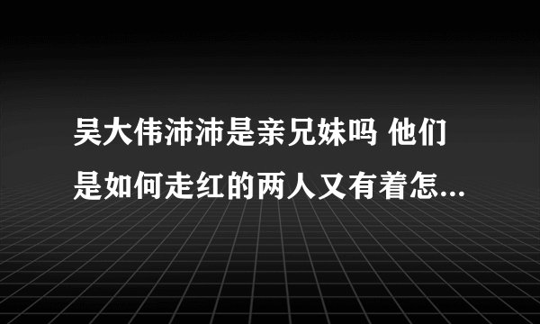 吴大伟沛沛是亲兄妹吗 他们是如何走红的两人又有着怎样的故事 - 网红百科 - 飞外网