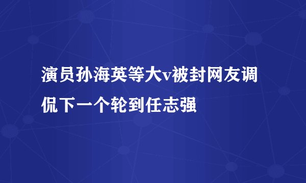 演员孙海英等大v被封网友调侃下一个轮到任志强