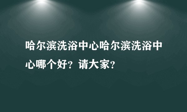 哈尔滨洗浴中心哈尔滨洗浴中心哪个好？请大家？