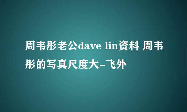 周韦彤老公dave lin资料 周韦彤的写真尺度大-飞外