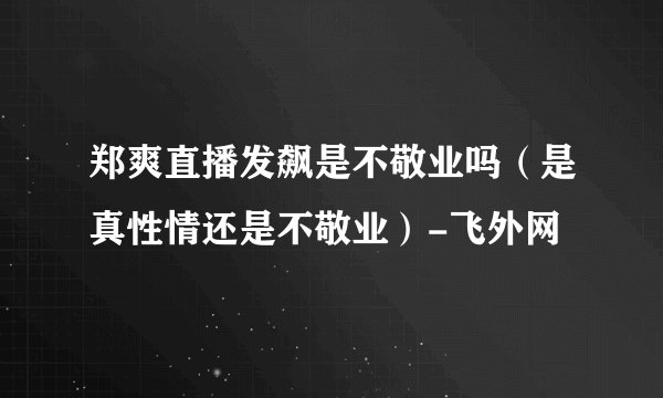 郑爽直播发飙是不敬业吗（是真性情还是不敬业）-飞外网
