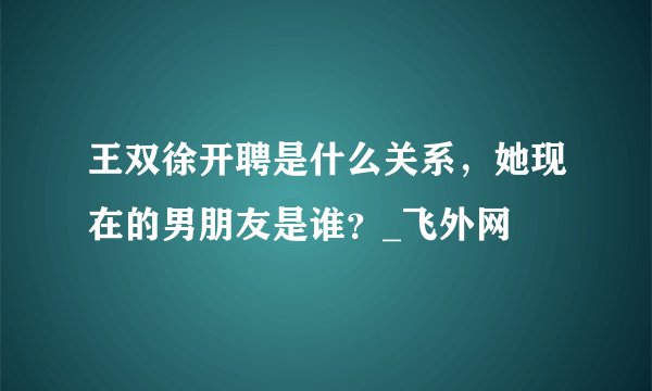 王双徐开聘是什么关系,她现在的男朋友是谁?_飞外网