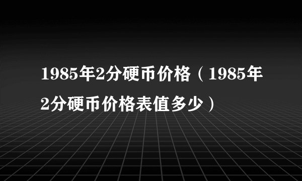 1985年2分硬币价格(1985年2分硬币价格表值多少)