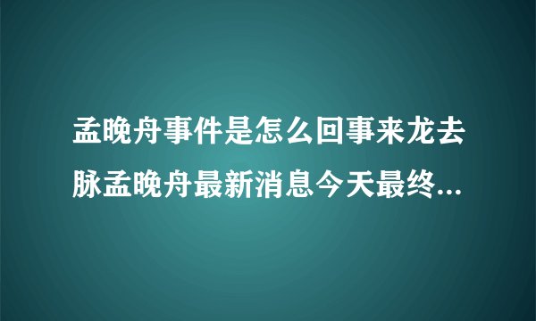 孟晚舟事件是怎么回事来龙去脉孟晚舟最新消息今天最终结果猜测_飞外