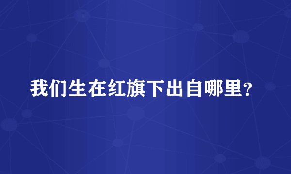 我们生在红旗下出自哪里？