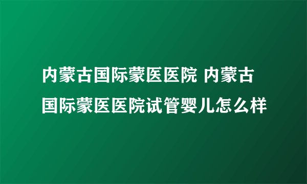 内蒙古国际蒙医医院 内蒙古国际蒙医医院试管婴儿怎么样